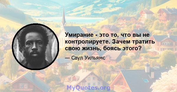 Умирание - это то, что вы не контролируете. Зачем тратить свою жизнь, боясь этого?