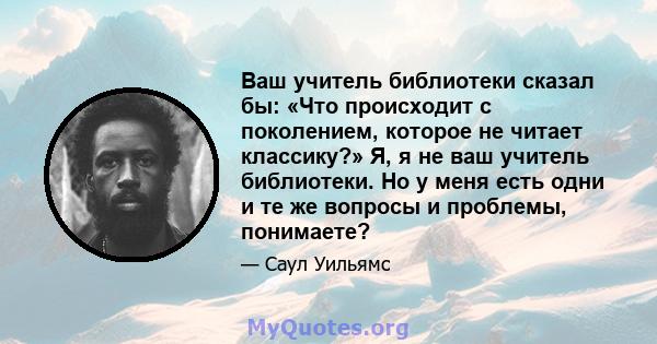 Ваш учитель библиотеки сказал бы: «Что происходит с поколением, которое не читает классику?» Я, я не ваш учитель библиотеки. Но у меня есть одни и те же вопросы и проблемы, понимаете?