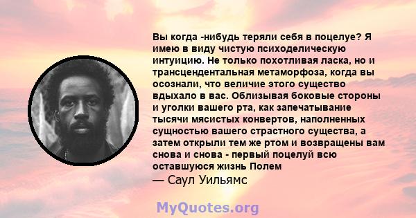 Вы когда -нибудь теряли себя в поцелуе? Я имею в виду чистую психоделическую интуицию. Не только похотливая ласка, но и трансцендентальная метаморфоза, когда вы осознали, что величие этого существо вдыхало в вас.