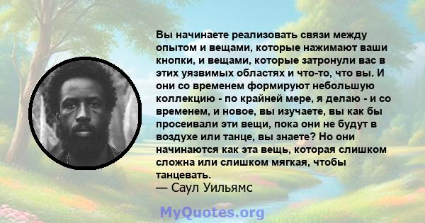 Вы начинаете реализовать связи между опытом и вещами, которые нажимают ваши кнопки, и вещами, которые затронули вас в этих уязвимых областях и что-то, что вы. И они со временем формируют небольшую коллекцию - по крайней 