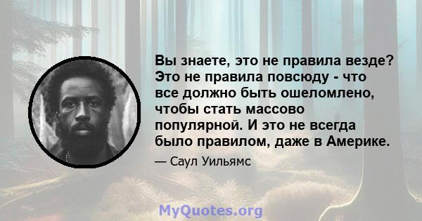 Вы знаете, это не правила везде? Это не правила повсюду - что все должно быть ошеломлено, чтобы стать массово популярной. И это не всегда было правилом, даже в Америке.