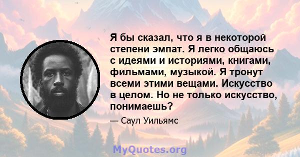 Я бы сказал, что я в некоторой степени эмпат. Я легко общаюсь с идеями и историями, книгами, фильмами, музыкой. Я тронут всеми этими вещами. Искусство в целом. Но не только искусство, понимаешь?