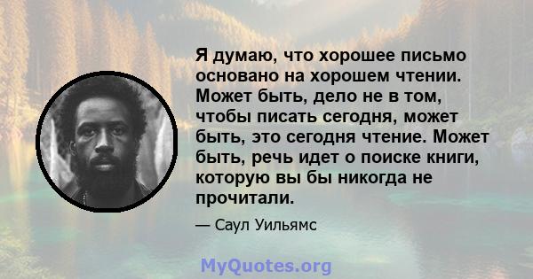 Я думаю, что хорошее письмо основано на хорошем чтении. Может быть, дело не в том, чтобы писать сегодня, может быть, это сегодня чтение. Может быть, речь идет о поиске книги, которую вы бы никогда не прочитали.