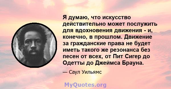 Я думаю, что искусство действительно может послужить для вдохновения движения - и, конечно, в прошлом. Движение за гражданские права не будет иметь такого же резонанса без песен от всех, от Пит Сигер до Одетты до