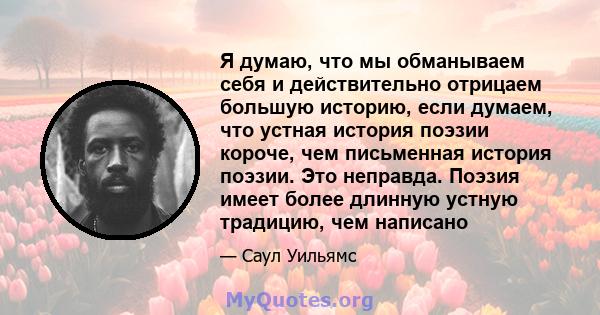 Я думаю, что мы обманываем себя и действительно отрицаем большую историю, если думаем, что устная история поэзии короче, чем письменная история поэзии. Это неправда. Поэзия имеет более длинную устную традицию, чем