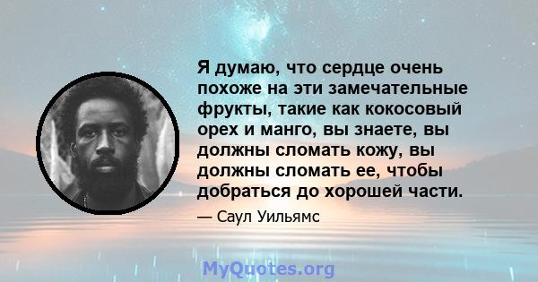 Я думаю, что сердце очень похоже на эти замечательные фрукты, такие как кокосовый орех и манго, вы знаете, вы должны сломать кожу, вы должны сломать ее, чтобы добраться до хорошей части.