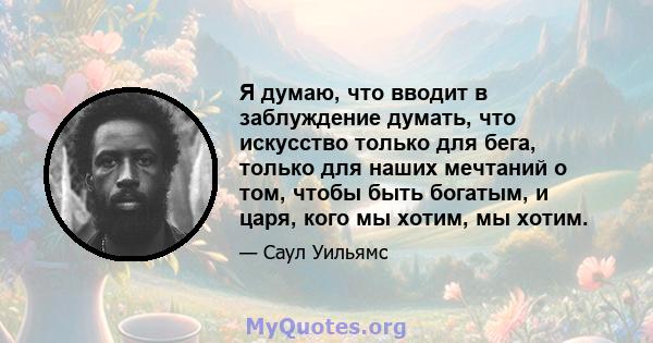 Я думаю, что вводит в заблуждение думать, что искусство только для бега, только для наших мечтаний о том, чтобы быть богатым, и царя, кого мы хотим, мы хотим.