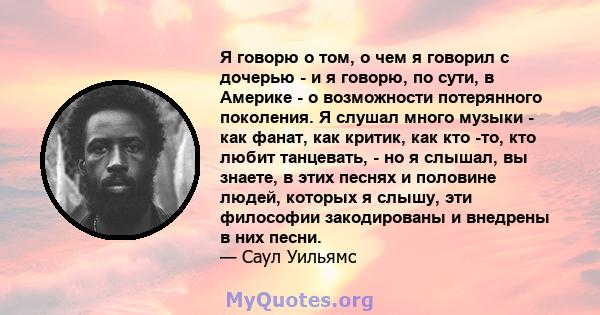 Я говорю о том, о чем я говорил с дочерью - и я говорю, по сути, в Америке - о возможности потерянного поколения. Я слушал много музыки - как фанат, как критик, как кто -то, кто любит танцевать, - но я слышал, вы