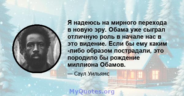 Я надеюсь на мирного перехода в новую эру. Обама уже сыграл отличную роль в начале нас в это видение. Если бы ему каким -либо образом пострадали, это породило бы рождение миллиона Обамов.