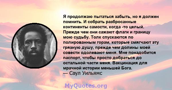 Я продолжаю пытаться забыть, но я должен помнить. И собрать разбросанные континенты самости, когда -то целый. Прежде чем они сажают флаги и границу мою судьбу. Толк спускаются по полированным горам, которые смягчают эту 