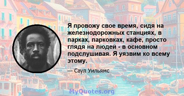 Я провожу свое время, сидя на железнодорожных станциях, в парках, парковках, кафе, просто глядя на людей - в основном подслушивая. Я уязвим ко всему этому.