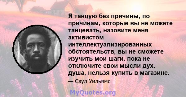 Я танцую без причины, по причинам, которые вы не можете танцевать, назовите меня активистом интеллектуализированных обстоятельств, вы не сможете изучить мои шаги, пока не отключите свои мысли дух, душа, нельзя купить в