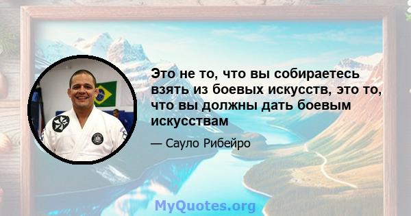 Это не то, что вы собираетесь взять из боевых искусств, это то, что вы должны дать боевым искусствам