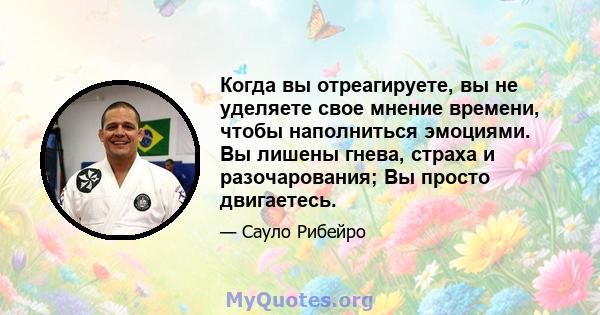 Когда вы отреагируете, вы не уделяете свое мнение времени, чтобы наполниться эмоциями. Вы лишены гнева, страха и разочарования; Вы просто двигаетесь.