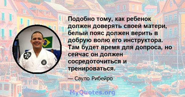 Подобно тому, как ребенок должен доверять своей матери, белый пояс должен верить в добрую волю его инструктора. Там будет время для допроса, но сейчас он должен сосредоточиться и тренироваться.