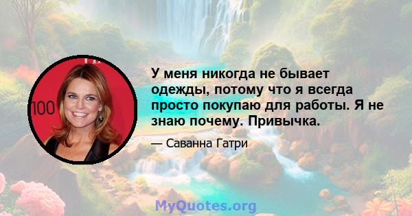 У меня никогда не бывает одежды, потому что я всегда просто покупаю для работы. Я не знаю почему. Привычка.