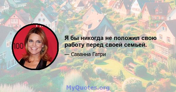 Я бы никогда не положил свою работу перед своей семьей.