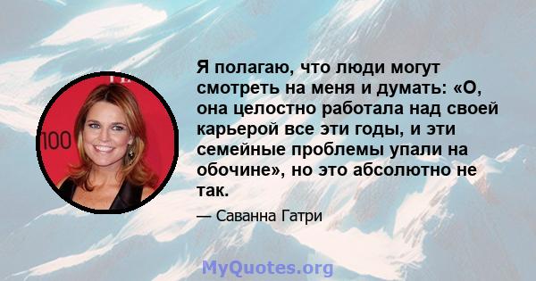 Я полагаю, что люди могут смотреть на меня и думать: «О, она целостно работала над своей карьерой все эти годы, и эти семейные проблемы упали на обочине», но это абсолютно не так.