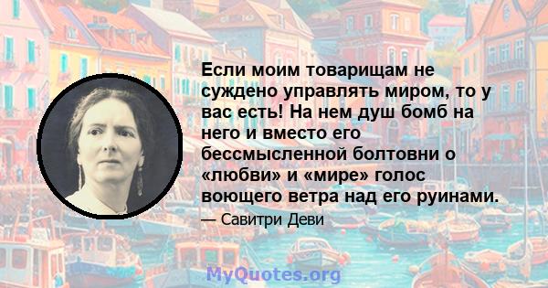 Если моим товарищам не суждено управлять миром, то у вас есть! На нем душ бомб на него и вместо его бессмысленной болтовни о «любви» и «мире» голос воющего ветра над его руинами.