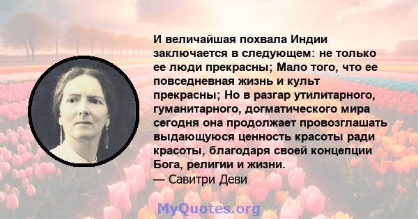 И величайшая похвала Индии заключается в следующем: не только ее люди прекрасны; Мало того, что ее повседневная жизнь и культ прекрасны; Но в разгар утилитарного, гуманитарного, догматического мира сегодня она