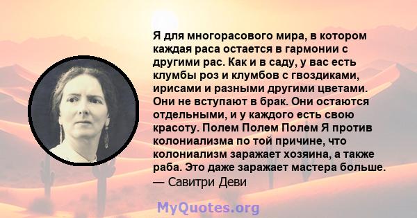 Я для многорасового мира, в котором каждая раса остается в гармонии с другими рас. Как и в саду, у вас есть клумбы роз и клумбов с гвоздиками, ирисами и разными другими цветами. Они не вступают в брак. Они остаются