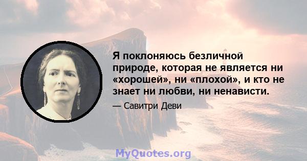 Я поклоняюсь безличной природе, которая не является ни «хорошей», ни «плохой», и кто не знает ни любви, ни ненависти.