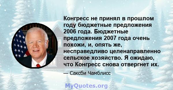 Конгресс не принял в прошлом году бюджетные предложения 2006 года. Бюджетные предложения 2007 года очень похожи, и, опять же, несправедливо целенаправленно сельское хозяйство. Я ожидаю, что Конгресс снова отвергнет их.