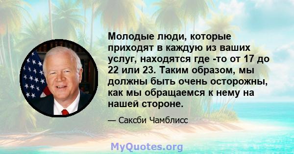 Молодые люди, которые приходят в каждую из ваших услуг, находятся где -то от 17 до 22 или 23. Таким образом, мы должны быть очень осторожны, как мы обращаемся к нему на нашей стороне.