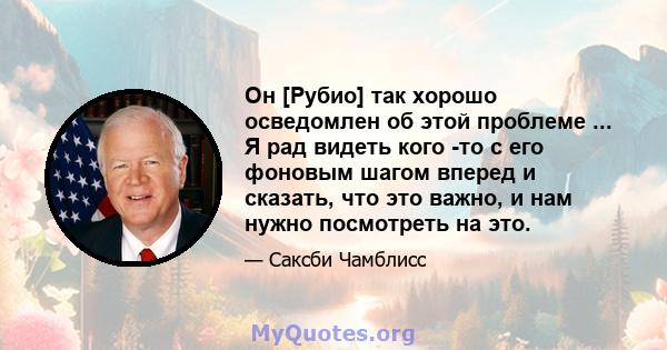 Он [Рубио] так хорошо осведомлен об этой проблеме ... Я рад видеть кого -то с его фоновым шагом вперед и сказать, что это важно, и нам нужно посмотреть на это.