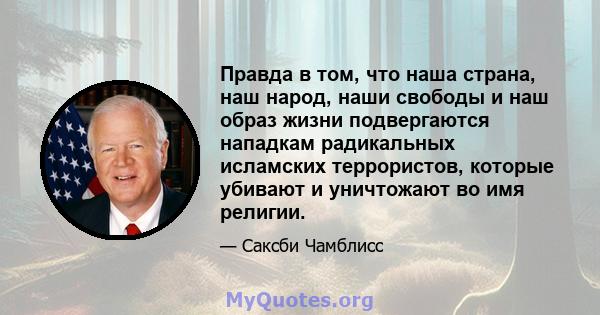 Правда в том, что наша страна, наш народ, наши свободы и наш образ жизни подвергаются нападкам радикальных исламских террористов, которые убивают и уничтожают во имя религии.