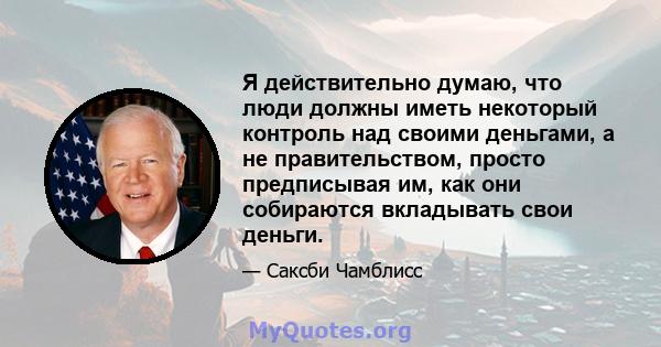 Я действительно думаю, что люди должны иметь некоторый контроль над своими деньгами, а не правительством, просто предписывая им, как они собираются вкладывать свои деньги.