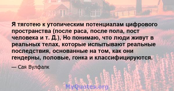 Я тяготею к утопическим потенциалам цифрового пространства (после раса, после пола, пост человека и т. Д.), Но понимаю, что люди живут в реальных телах, которые испытывают реальные последствия, основанные на том, как