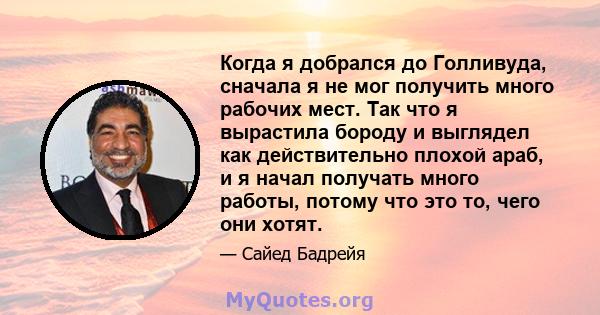 Когда я добрался до Голливуда, сначала я не мог получить много рабочих мест. Так что я вырастила бороду и выглядел как действительно плохой араб, и я начал получать много работы, потому что это то, чего они хотят.