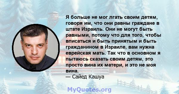 Я больше не мог лгать своим детям, говоря им, что они равны граждане в штате Израиль. Они не могут быть равными, потому что для того, чтобы вписаться и быть принятым и быть гражданином в Израиле, вам нужна еврейская