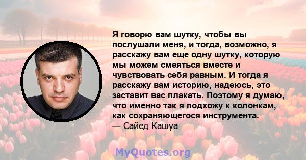 Я говорю вам шутку, чтобы вы послушали меня, и тогда, возможно, я расскажу вам еще одну шутку, которую мы можем смеяться вместе и чувствовать себя равным. И тогда я расскажу вам историю, надеюсь, это заставит вас