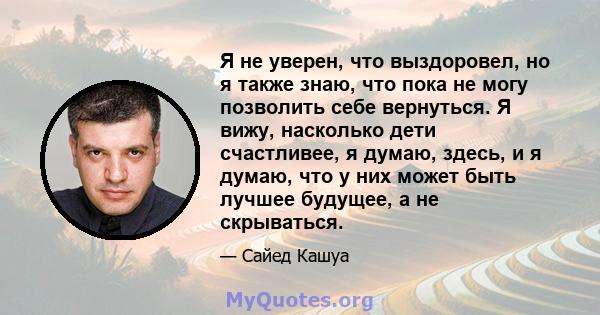 Я не уверен, что выздоровел, но я также знаю, что пока не могу позволить себе вернуться. Я вижу, насколько дети счастливее, я думаю, здесь, и я думаю, что у них может быть лучшее будущее, а не скрываться.