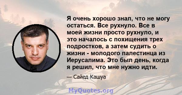 Я очень хорошо знал, что не могу остаться. Все рухнуло. Все в моей жизни просто рухнуло, и это началось с похищения трех подростков, а затем судить о жизни - молодого палестинца из Иерусалима. Это был день, когда я