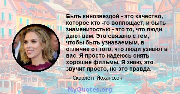 Быть кинозвездой - это качество, которое кто -то воплощает, и быть знаменитостью - это то, что люди дают вам. Это связано с тем, чтобы быть узнаваемым, в отличие от того, что люди узнают в вас. Я просто надеюсь снять