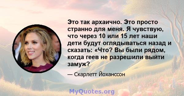 Это так архаично. Это просто странно для меня. Я чувствую, что через 10 или 15 лет наши дети будут оглядываться назад и сказать: «Что? Вы были рядом, когда геев не разрешили выйти замуж?