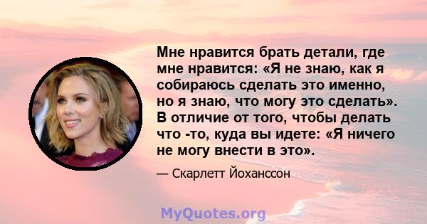 Мне нравится брать детали, где мне нравится: «Я не знаю, как я собираюсь сделать это именно, но я знаю, что могу это сделать». В отличие от того, чтобы делать что -то, куда вы идете: «Я ничего не могу внести в это».