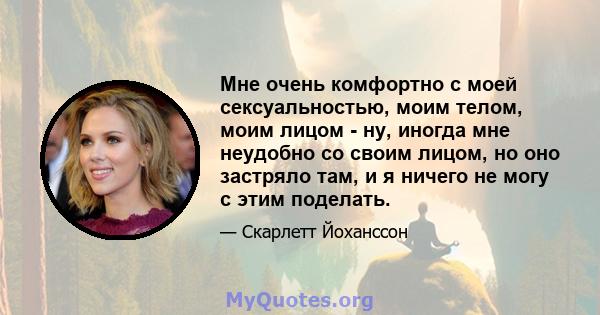 Мне очень комфортно с моей сексуальностью, моим телом, моим лицом - ну, иногда мне неудобно со своим лицом, но оно застряло там, и я ничего не могу с этим поделать.