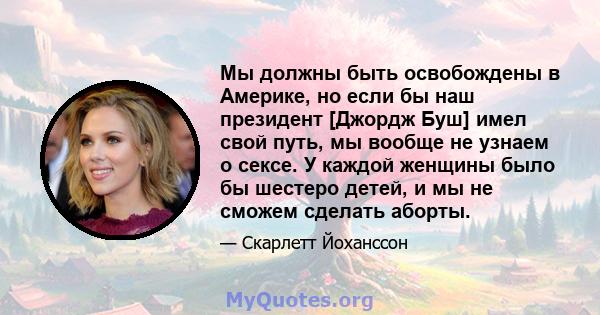 Мы должны быть освобождены в Америке, но если бы наш президент [Джордж Буш] имел свой путь, мы вообще не узнаем о сексе. У каждой женщины было бы шестеро детей, и мы не сможем сделать аборты.