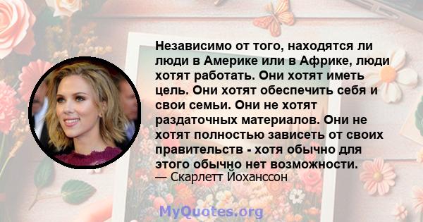 Независимо от того, находятся ли люди в Америке или в Африке, люди хотят работать. Они хотят иметь цель. Они хотят обеспечить себя и свои семьи. Они не хотят раздаточных материалов. Они не хотят полностью зависеть от