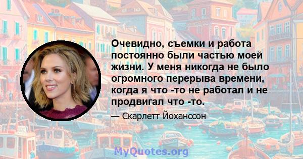 Очевидно, съемки и работа постоянно были частью моей жизни. У меня никогда не было огромного перерыва времени, когда я что -то не работал и не продвигал что -то.