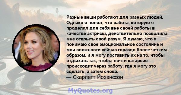 Разные вещи работают для разных людей. Однако я понял, что работа, которую я проделал для себя вне своей работы в качестве актрисы, действительно позволила мне открыть свой разум. Я думаю, что я понимаю свое