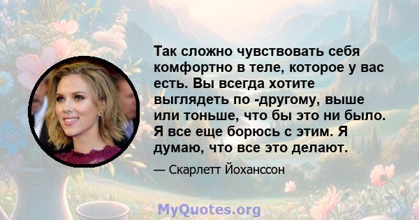 Так сложно чувствовать себя комфортно в теле, которое у вас есть. Вы всегда хотите выглядеть по -другому, выше или тоньше, что бы это ни было. Я все еще борюсь с этим. Я думаю, что все это делают.