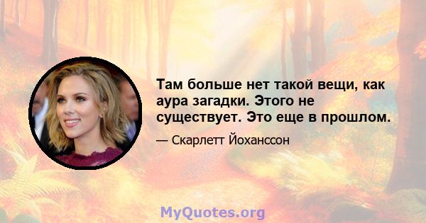 Там больше нет такой вещи, как аура загадки. Этого не существует. Это еще в прошлом.