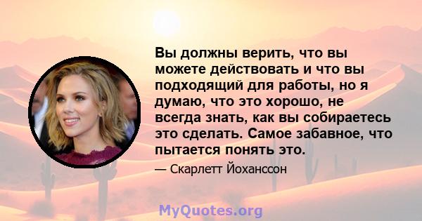 Вы должны верить, что вы можете действовать и что вы подходящий для работы, но я думаю, что это хорошо, не всегда знать, как вы собираетесь это сделать. Самое забавное, что пытается понять это.