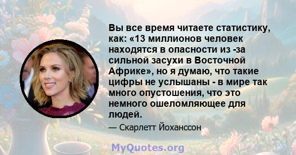 Вы все время читаете статистику, как: «13 миллионов человек находятся в опасности из -за сильной засухи в Восточной Африке», но я думаю, что такие цифры не услышаны - в мире так много опустошения, что это немного