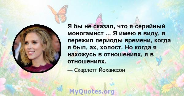 Я бы не сказал, что я серийный моногамист ... Я имею в виду, я пережил периоды времени, когда я был, ах, холост. Но когда я нахожусь в отношениях, я в отношениях.